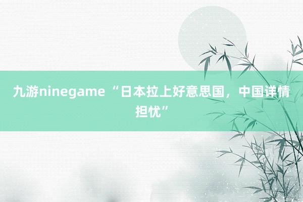 九游ninegame “日本拉上好意思国，中国详情担忧”