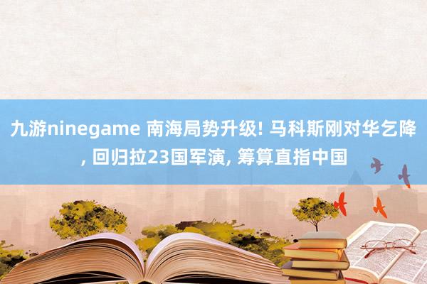 九游ninegame 南海局势升级! 马科斯刚对华乞降, 回归拉23国军演, 筹算直指中国