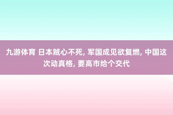 九游体育 日本贼心不死, 军国成见欲复燃, 中国这次动真格, 要高市给个交代