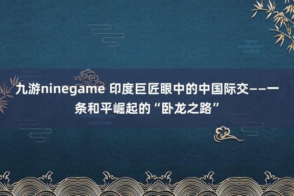 九游ninegame 印度巨匠眼中的中国际交——一条和平崛起的“卧龙之路”