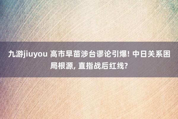 九游jiuyou 高市早苗涉台谬论引爆! 中日关系困局根源, 直指战后红线?