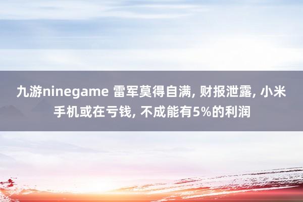 九游ninegame 雷军莫得自满, 财报泄露, 小米手机或在亏钱, 不成能有5%的利润