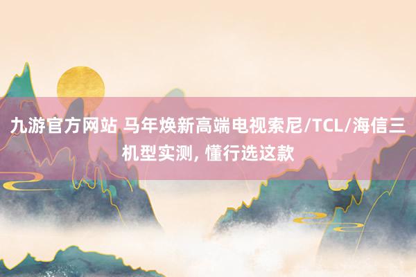 九游官方网站 马年焕新高端电视索尼/TCL/海信三机型实测, 懂行选这款