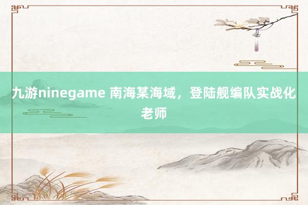九游ninegame 南海某海域，登陆舰编队实战化老师