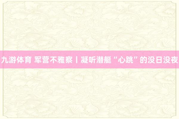 九游体育 军营不雅察丨凝听潜艇“心跳”的没日没夜