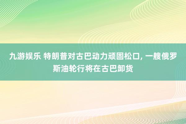 九游娱乐 特朗普对古巴动力顽固松口, 一艘俄罗斯油轮行将在古巴卸货