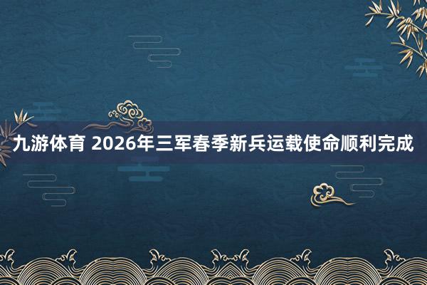 九游体育 2026年三军春季新兵运载使命顺利完成