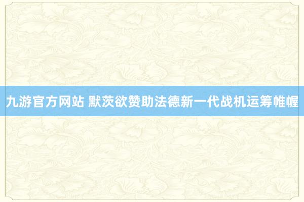 九游官方网站 默茨欲赞助法德新一代战机运筹帷幄