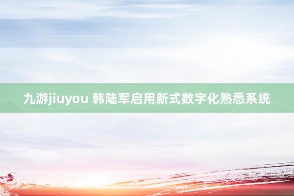 九游jiuyou 韩陆军启用新式数字化熟悉系统