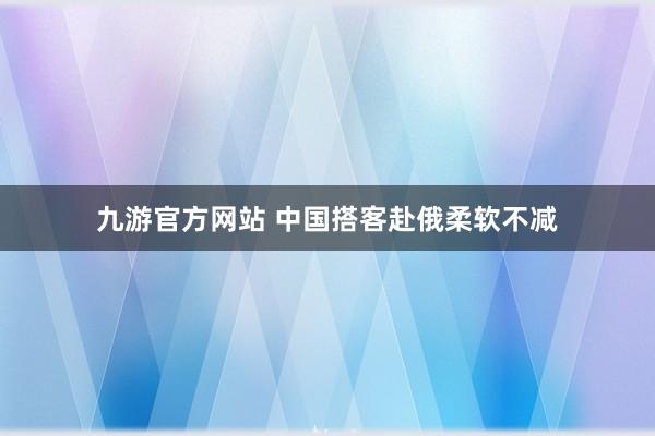 九游官方网站 中国搭客赴俄柔软不减