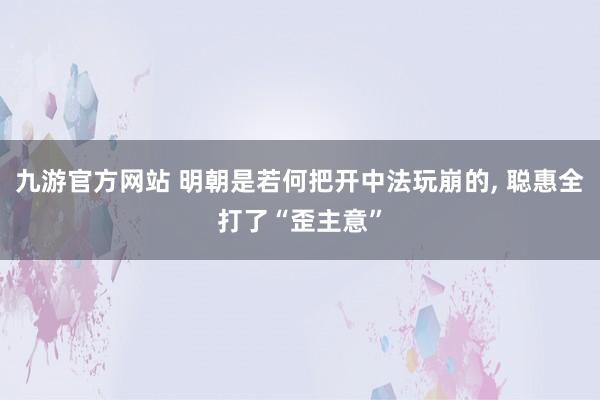 九游官方网站 明朝是若何把开中法玩崩的, 聪惠全打了“歪主意”