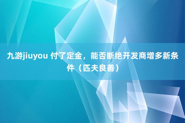 九游jiuyou 付了定金，能否断绝开发商增多新条件（匹夫良善）