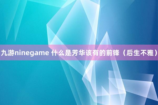 九游ninegame 什么是芳华该有的前锋（后生不雅）