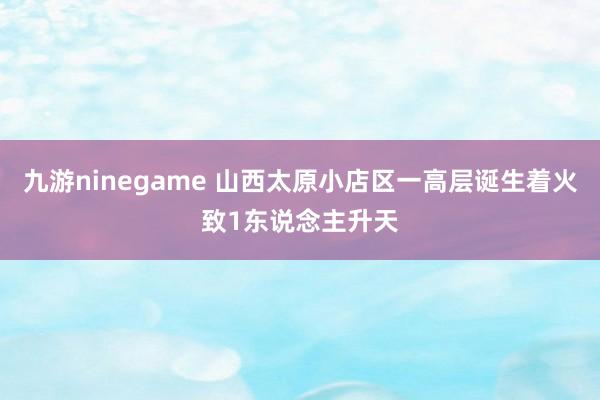 九游ninegame 山西太原小店区一高层诞生着火致1东说念主升天