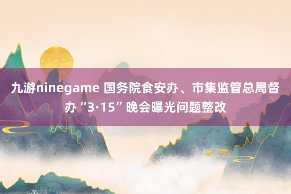 九游ninegame 国务院食安办、市集监管总局督办“3·15”晚会曝光问题整改
