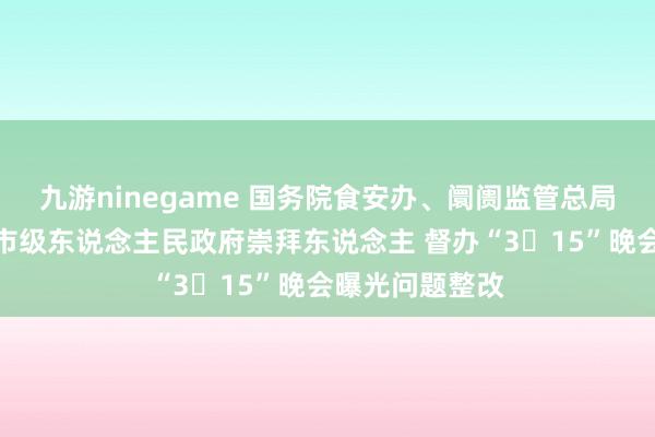 九游ninegame 国务院食安办、阛阓监管总局约谈关系方位市级东说念主民政府崇拜东说念主 督办“3・15”晚会曝光问题整改