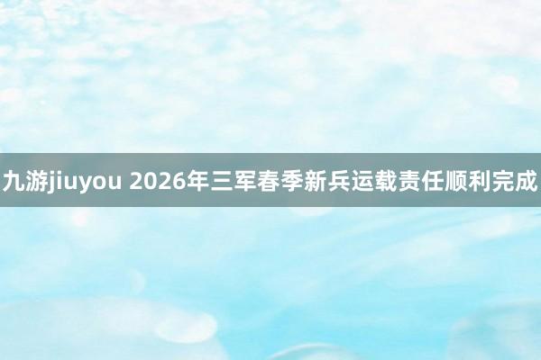 九游jiuyou 2026年三军春季新兵运载责任顺利完成