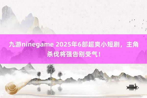九游ninegame 2025年6部超爽小短剧，主角杀伐将强告别受气！