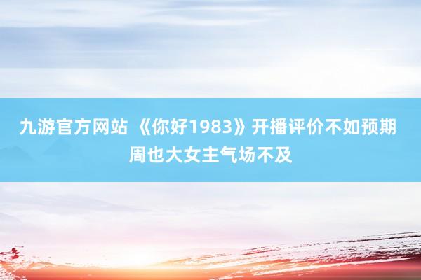 九游官方网站 《你好1983》开播评价不如预期 周也大女主气场不及