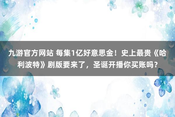 九游官方网站 每集1亿好意思金！史上最贵《哈利波特》剧版要来了，圣诞开播你买账吗？