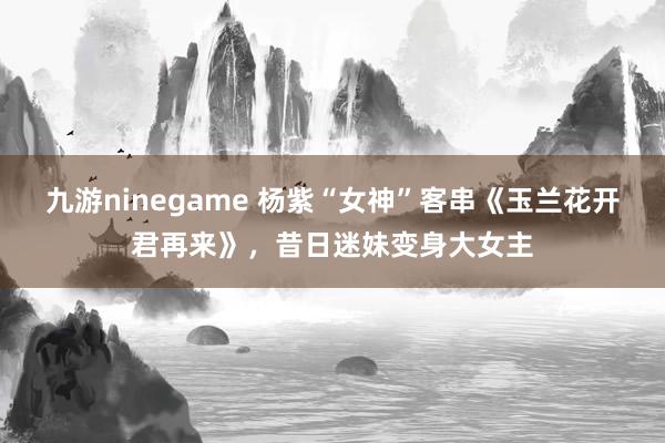 九游ninegame 杨紫“女神”客串《玉兰花开君再来》，昔日迷妹变身大女主