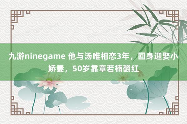九游ninegame 他与汤唯相恋3年，回身迎娶小娇妻，50岁靠章若楠翻红