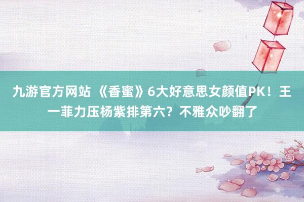 九游官方网站 《香蜜》6大好意思女颜值PK！王一菲力压杨紫排第六？不雅众吵翻了