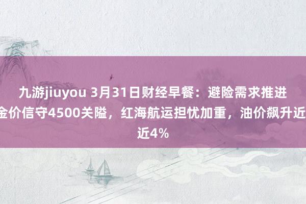 九游jiuyou 3月31日财经早餐：避险需求推进，金价信守4500关隘，红海航运担忧加重，油价飙升近4%