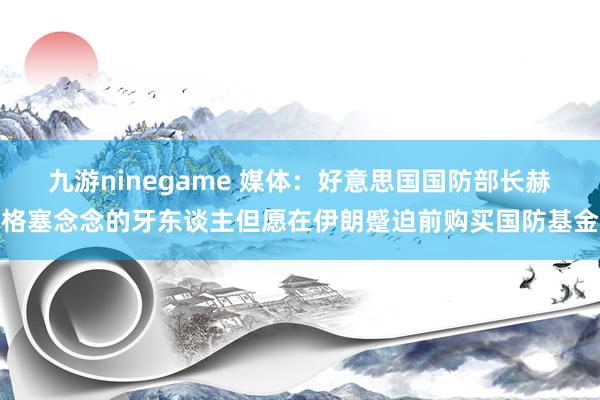 九游ninegame 媒体：好意思国国防部长赫格塞念念的牙东谈主但愿在伊朗蹙迫前购买国防基金
