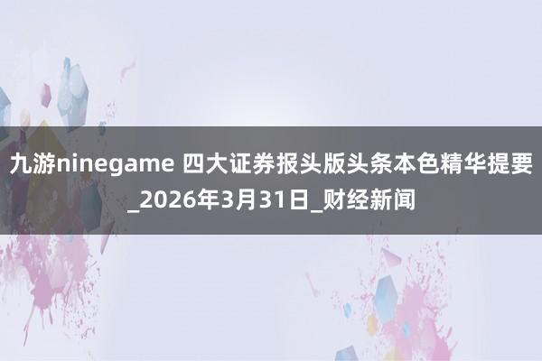 九游ninegame 四大证券报头版头条本色精华提要_2026年3月31日_财经新闻
