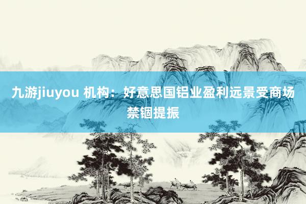 九游jiuyou 机构：好意思国铝业盈利远景受商场禁锢提振