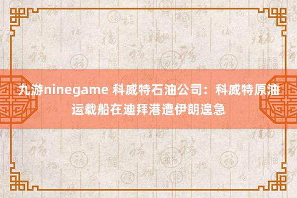 九游ninegame 科威特石油公司：科威特原油运载船在迪拜港遭伊朗遑急