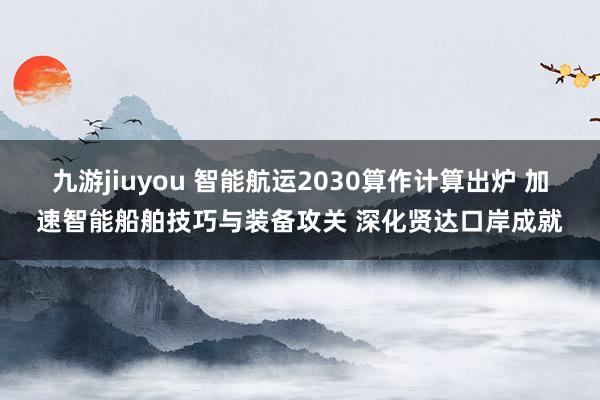 九游jiuyou 智能航运2030算作计算出炉 加速智能船舶技巧与装备攻关 深化贤达口岸成就
