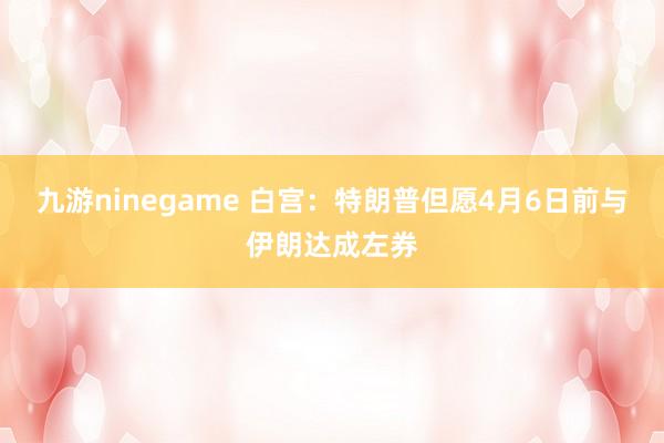 九游ninegame 白宫：特朗普但愿4月6日前与伊朗达成左券
