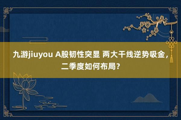 九游jiuyou A股韧性突显 两大干线逆势吸金，二季度如何布局？