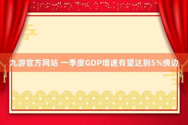 九游官方网站 一季度GDP增速有望达到5%傍边