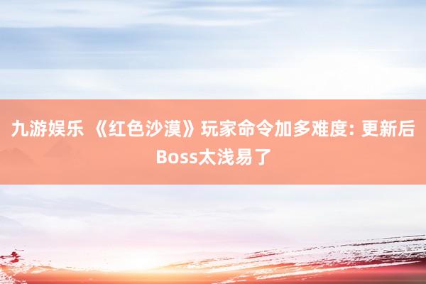 九游娱乐 《红色沙漠》玩家命令加多难度: 更新后Boss太浅易了