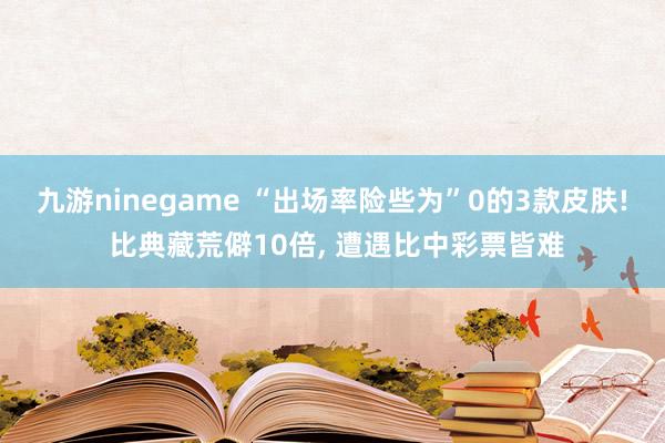 九游ninegame “出场率险些为”0的3款皮肤! 比典藏荒僻10倍， 遭遇比中彩票皆难