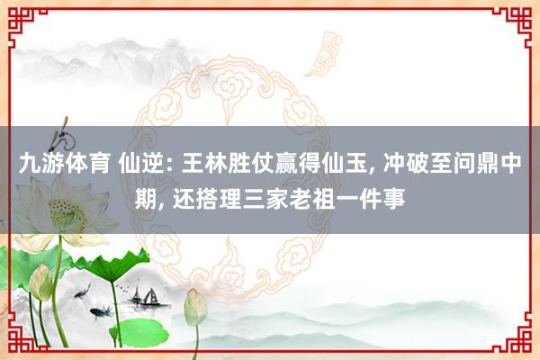 九游体育 仙逆: 王林胜仗赢得仙玉, 冲破至问鼎中期, 还搭理三家老祖一件事
