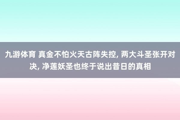九游体育 真金不怕火天古阵失控, 两大斗圣张开对决, 净莲妖圣也终于说出昔日的真相