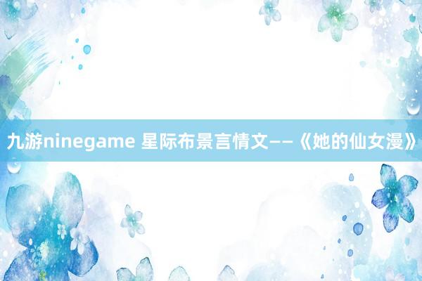 九游ninegame 星际布景言情文——《她的仙女漫》
