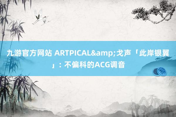 九游官方网站 ARTPICAL&戈声「此岸银翼」: 不偏科的ACG调音