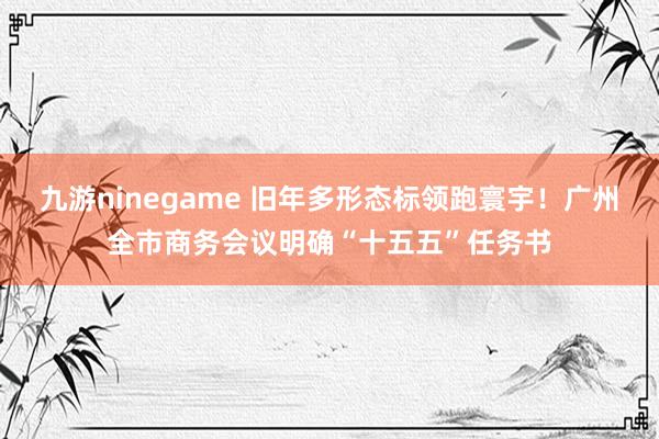 九游ninegame 旧年多形态标领跑寰宇！广州全市商务会议明确“十五五”任务书