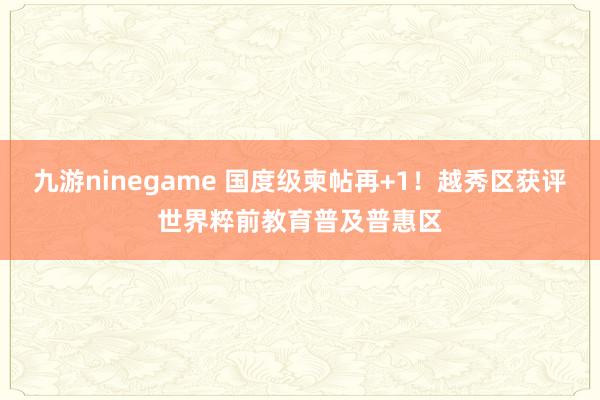 九游ninegame 国度级柬帖再+1！越秀区获评世界粹前教育普及普惠区