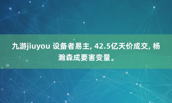 九游jiuyou 设备者易主, 42.5亿天价成交, 杨瀚森成要害变量。