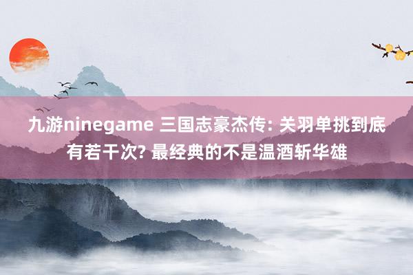 九游ninegame 三国志豪杰传: 关羽单挑到底有若干次? 最经典的不是温酒斩华雄