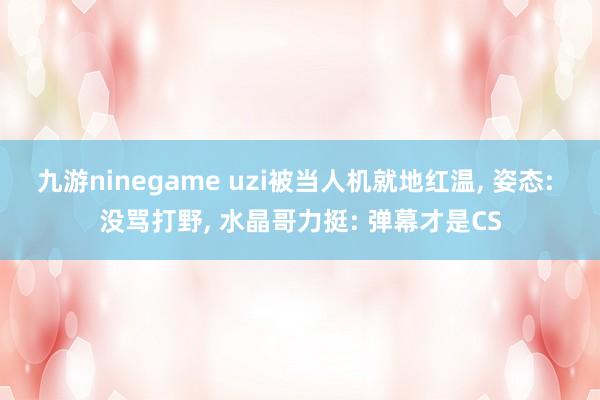 九游ninegame uzi被当人机就地红温, 姿态: 没骂打野, 水晶哥力挺: 弹幕才是CS