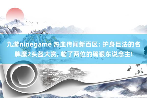 九游ninegame 热血传闻新百区: 护身巨法的名牌魔2头盔大赏， 临了两位的确狠东说念主!
