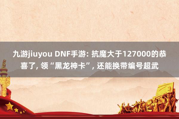 九游jiuyou DNF手游: 抗魔大于127000的恭喜了, 领“黑龙神卡”, 还能换带编号超武