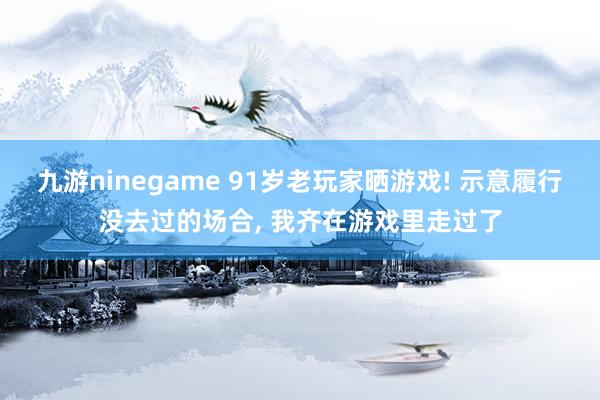 九游ninegame 91岁老玩家晒游戏! 示意履行没去过的场合, 我齐在游戏里走过了